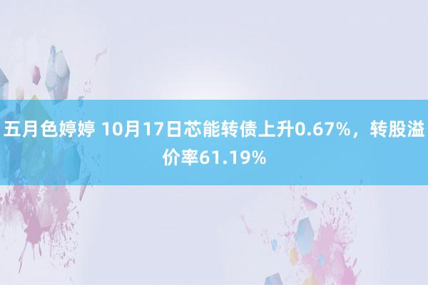 五月色婷婷 10月17日芯能转债上升0.67%，转股溢价率61.19%