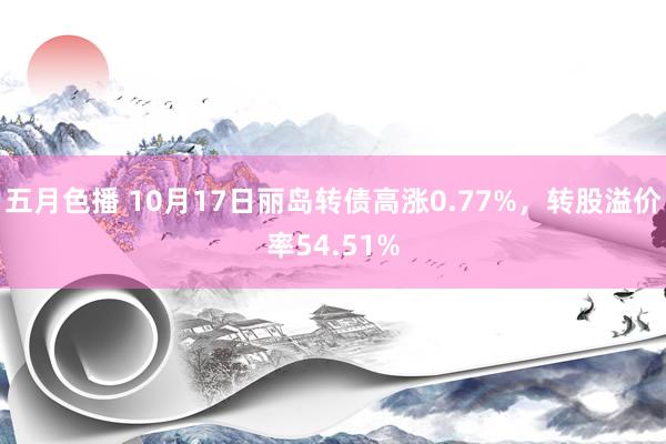 五月色播 10月17日丽岛转债高涨0.77%，转股溢价率54.51%