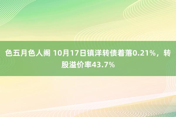 色五月色人阁 10月17日镇洋转债着落0.21%，转股溢价率43.7%