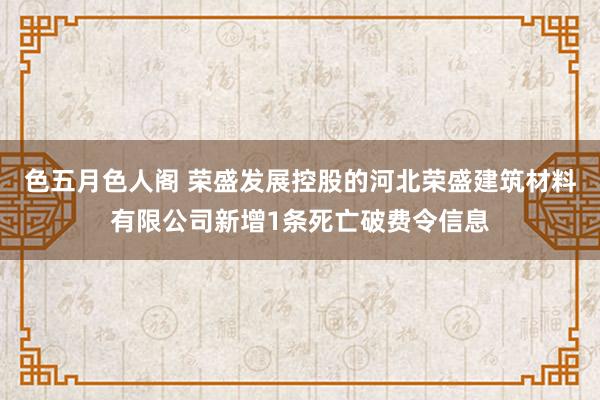 色五月色人阁 荣盛发展控股的河北荣盛建筑材料有限公司新增1条死亡破费令信息