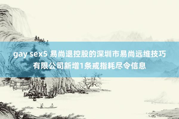 gay sex5 易尚退控股的深圳市易尚远维技巧有限公司新增1条戒指耗尽令信息