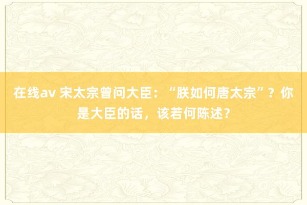 在线av 宋太宗曾问大臣：“朕如何唐太宗”？你是大臣的话，该若何陈述？