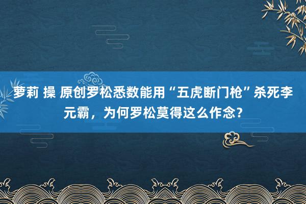 萝莉 操 原创罗松悉数能用“五虎断门枪”杀死李元霸，为何罗松莫得这么作念？