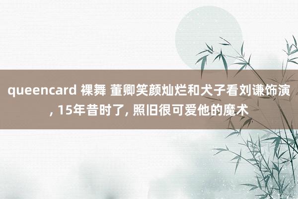 queencard 裸舞 董卿笑颜灿烂和犬子看刘谦饰演， 15年昔时了， 照旧很可爱他的魔术