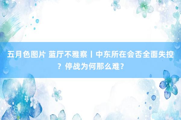 五月色图片 蓝厅不雅察丨中东所在会否全面失控？停战为何那么难？