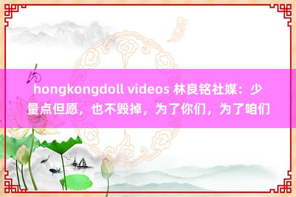 hongkongdoll videos 林良铭社媒：少量点但愿，也不毁掉，为了你们，为了咱们