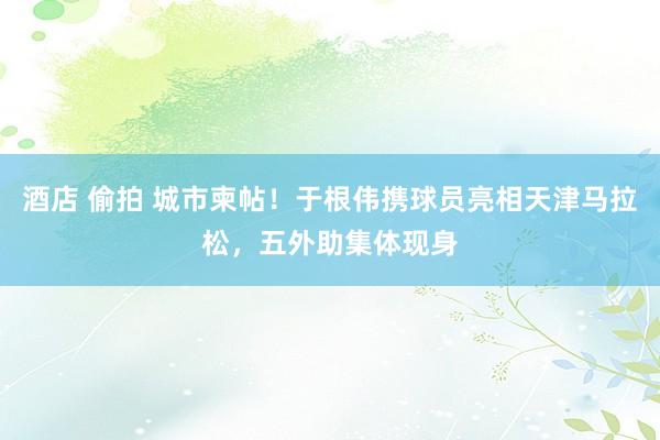 酒店 偷拍 城市柬帖！于根伟携球员亮相天津马拉松，五外助集体现身