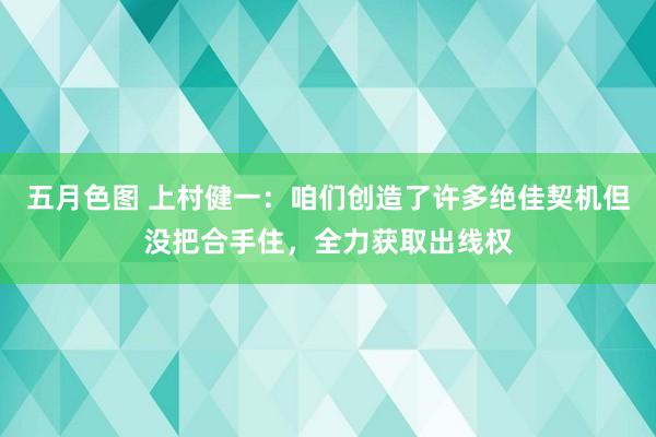 五月色图 上村健一：咱们创造了许多绝佳契机但没把合手住，全力获取出线权