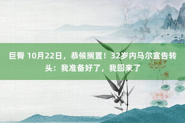 巨臀 10月22日，恭候搁置！32岁内马尔宣告转头：我准备好了，我回来了