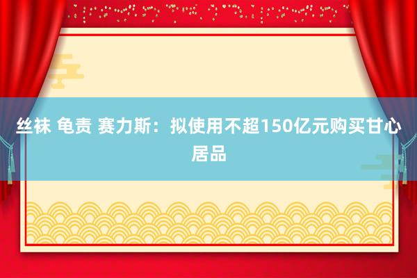 丝袜 龟责 赛力斯：拟使用不超150亿元购买甘心居品