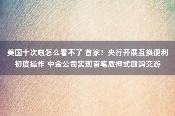 美国十次啦怎么看不了 首家！央行开展互换便利初度操作 中金公司实现首笔质押式回购交游