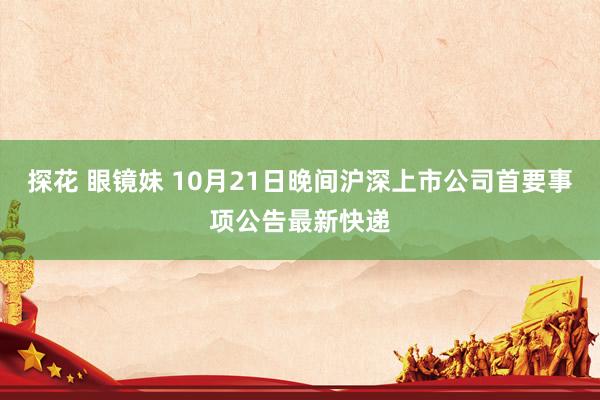 探花 眼镜妹 10月21日晚间沪深上市公司首要事项公告最新快递