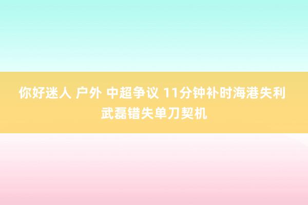 你好迷人 户外 中超争议 11分钟补时海港失利 武磊错失单刀契机