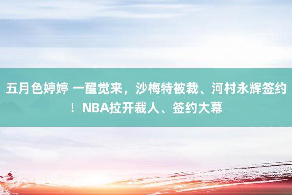 五月色婷婷 一醒觉来，沙梅特被裁、河村永辉签约！NBA拉开裁人、签约大幕