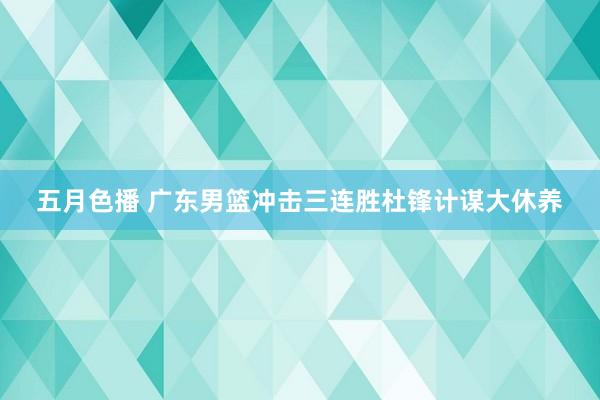 五月色播 广东男篮冲击三连胜杜锋计谋大休养