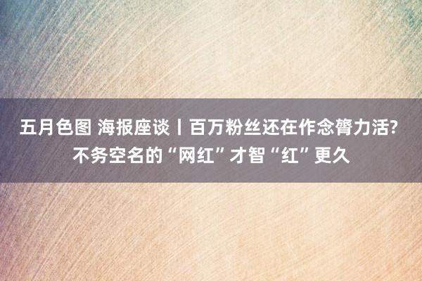 五月色图 海报座谈丨百万粉丝还在作念膂力活? 不务空名的“网红”才智“红”更久