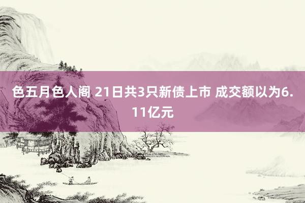 色五月色人阁 21日共3只新债上市 成交额以为6.11亿元