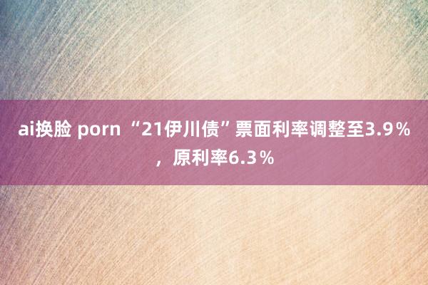 ai换脸 porn “21伊川债”票面利率调整至3.9％，原利率6.3％