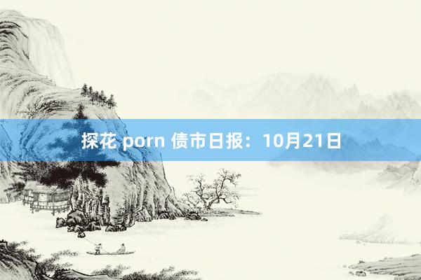 探花 porn 债市日报：10月21日