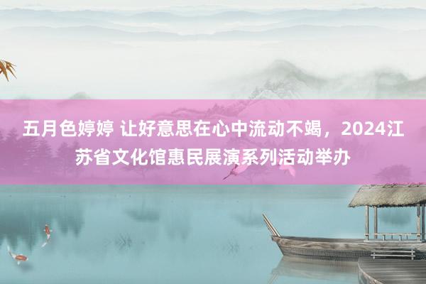 五月色婷婷 让好意思在心中流动不竭，2024江苏省文化馆惠民展演系列活动举办