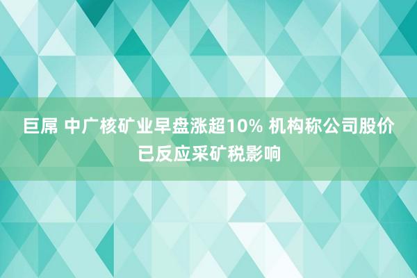 巨屌 中广核矿业早盘涨超10% 机构称公司股价已反应采矿税影响