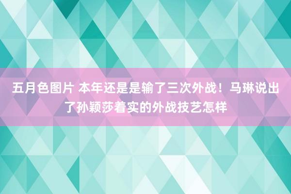 五月色图片 本年还是是输了三次外战！马琳说出了孙颖莎着实的外战技艺怎样