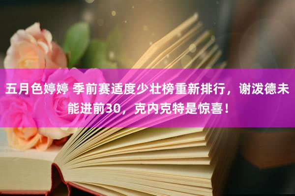 五月色婷婷 季前赛适度少壮榜重新排行，谢泼德未能进前30，克内克特是惊喜！