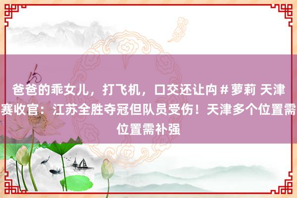 爸爸的乖女儿，打飞机，口交还让禸＃萝莉 天津邀请赛收官：江苏全胜夺冠但队员受伤！天津多个位置需补强