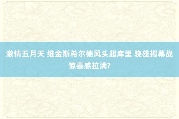 激情五月天 维金斯希尔德风头超库里 骁雄揭幕战惊喜感拉满?