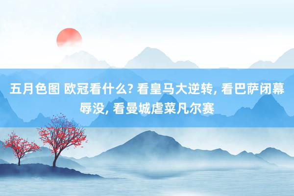 五月色图 欧冠看什么? 看皇马大逆转， 看巴萨闭幕辱没， 看曼城虐菜凡尔赛