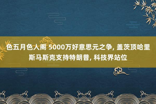 色五月色人阁 5000万好意思元之争， 盖茨顶哈里斯马斯克支持特朗普， 科技界站位