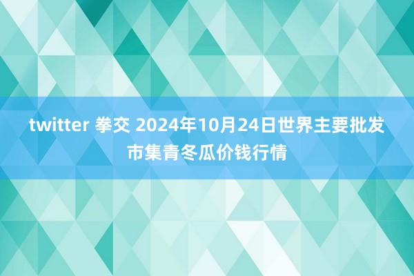 twitter 拳交 2024年10月24日世界主要批发市集青冬瓜价钱行情