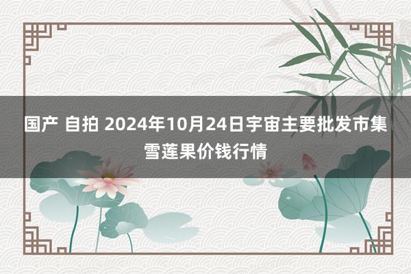 国产 自拍 2024年10月24日宇宙主要批发市集雪莲果价钱行情