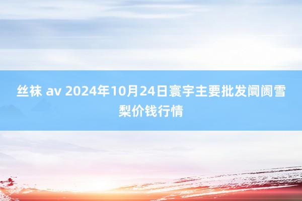 丝袜 av 2024年10月24日寰宇主要批发阛阓雪梨价钱行情