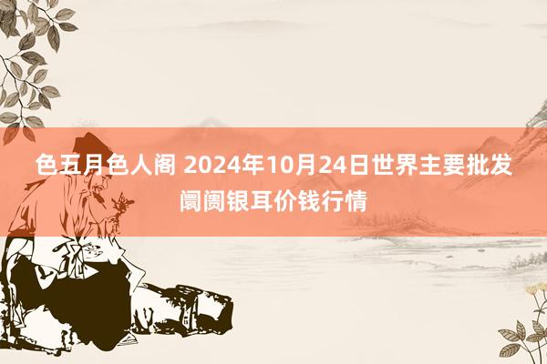 色五月色人阁 2024年10月24日世界主要批发阛阓银耳价钱行情