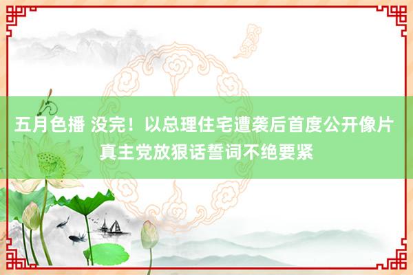 五月色播 没完！以总理住宅遭袭后首度公开像片 真主党放狠话誓词不绝要紧