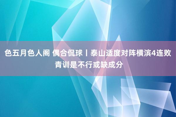 色五月色人阁 偶合侃球丨泰山适度对阵横滨4连败 青训是不行或缺成分