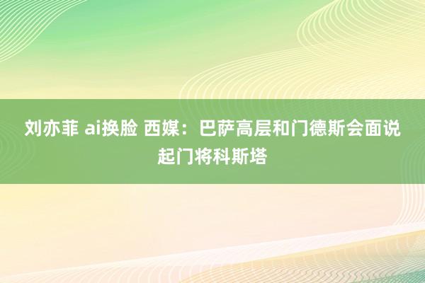 刘亦菲 ai换脸 西媒：巴萨高层和门德斯会面　说起门将科斯塔