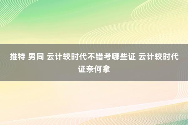 推特 男同 云计较时代不错考哪些证 云计较时代证奈何拿