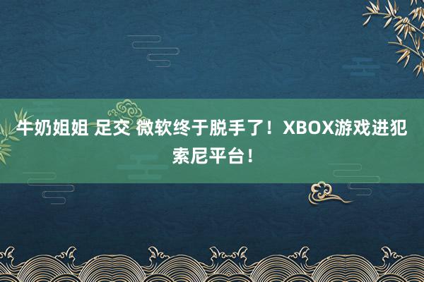 牛奶姐姐 足交 微软终于脱手了！XBOX游戏进犯索尼平台！