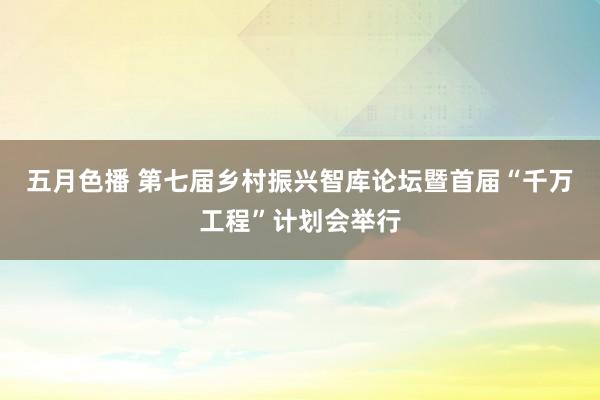 五月色播 第七届乡村振兴智库论坛暨首届“千万工程”计划会举行