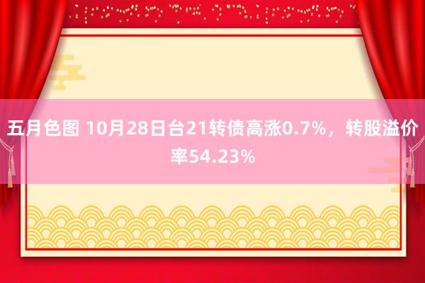 五月色图 10月28日台21转债高涨0.7%，转股溢价率54.23%