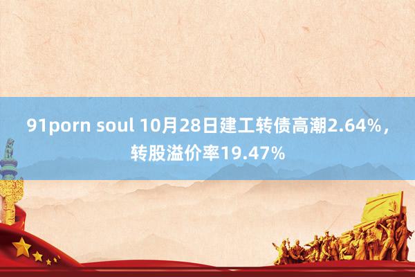 91porn soul 10月28日建工转债高潮2.64%，转股溢价率19.47%