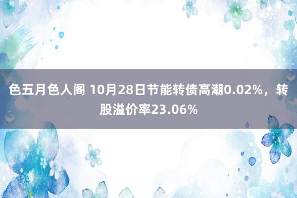 色五月色人阁 10月28日节能转债高潮0.02%，转股溢价率23.06%