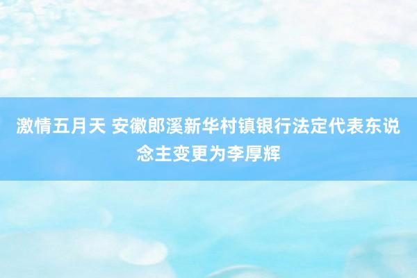 激情五月天 安徽郎溪新华村镇银行法定代表东说念主变更为李厚辉