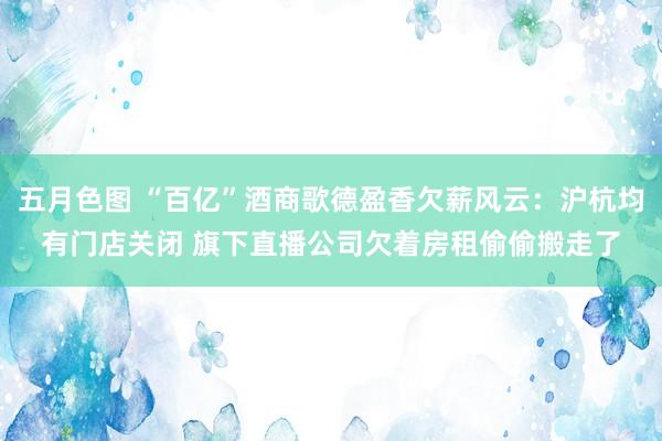 五月色图 “百亿”酒商歌德盈香欠薪风云：沪杭均有门店关闭 旗下直播公司欠着房租偷偷搬走了