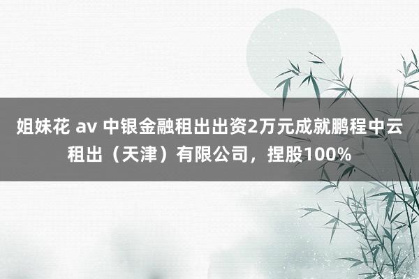 姐妹花 av 中银金融租出出资2万元成就鹏程中云租出（天津）有限公司，捏股100%