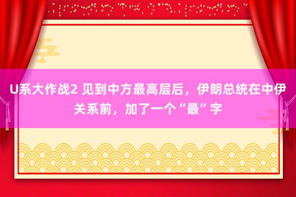 U系大作战2 见到中方最高层后，伊朗总统在中伊关系前，加了一个“最”字