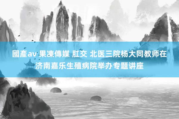 國產av 果凍傳媒 肛交 北医三院杨大同教师在济南嘉乐生殖病院举办专题讲座