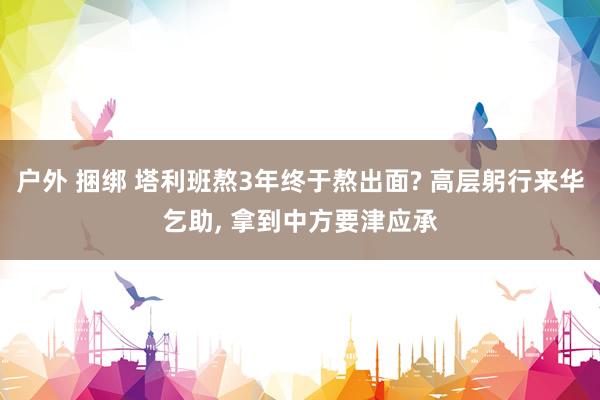 户外 捆绑 塔利班熬3年终于熬出面? 高层躬行来华乞助， 拿到中方要津应承